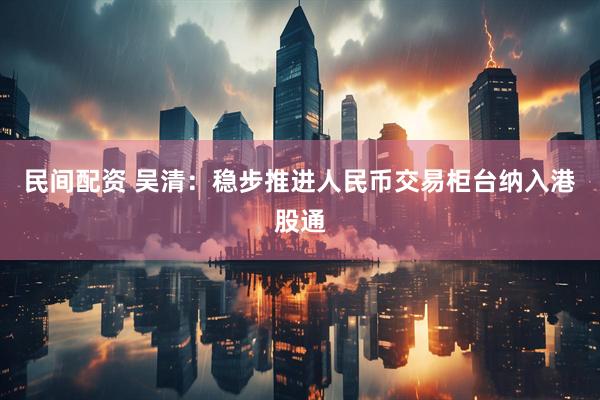民间配资 吴清：稳步推进人民币交易柜台纳入港股通