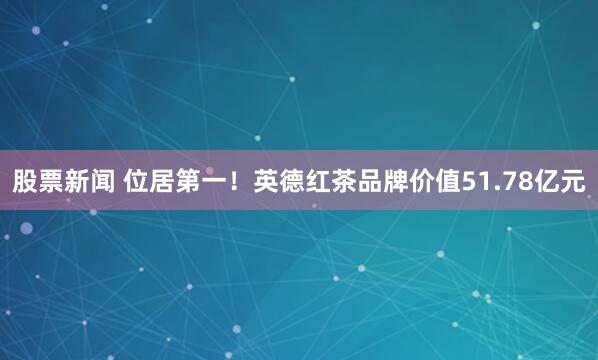 股票新闻 位居第一！英德红茶品牌价值51.78亿元