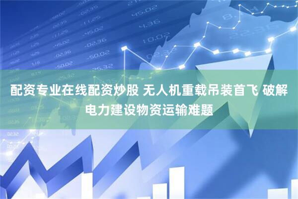 配资专业在线配资炒股 无人机重载吊装首飞 破解电力建设物资运输难题