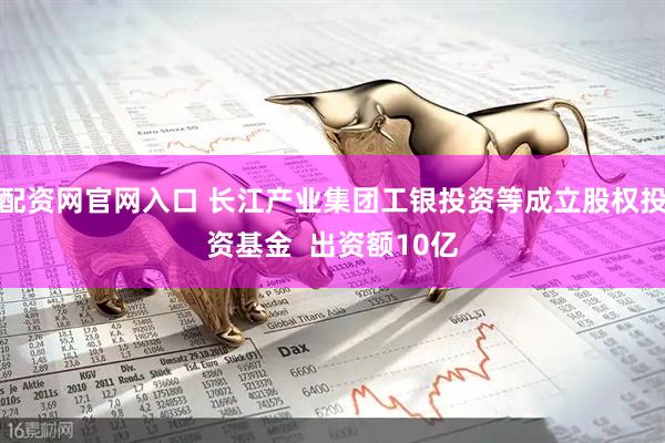 配资网官网入口 长江产业集团工银投资等成立股权投资基金  出资额10亿
