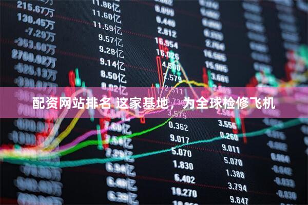 配资网站排名 这家基地，为全球检修飞机