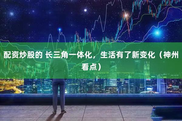 配资炒股的 长三角一体化，生活有了新变化（神州看点）