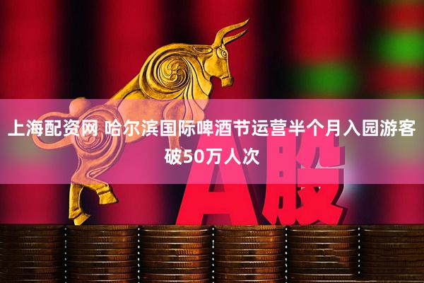 上海配资网 哈尔滨国际啤酒节运营半个月入园游客破50万人次