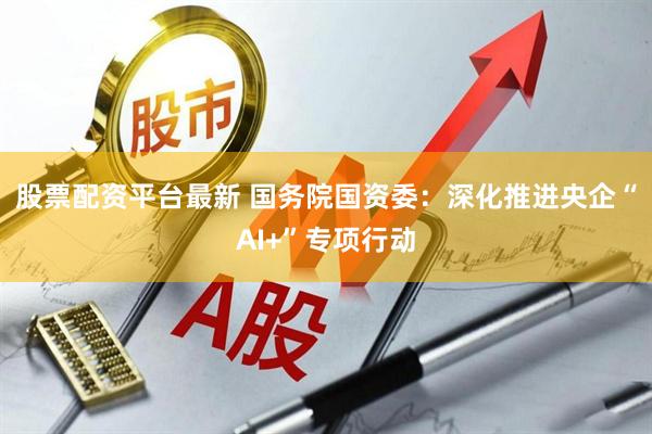 股票配资平台最新 国务院国资委：深化推进央企“AI+”专项行动