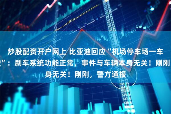炒股配资开户网上 比亚迪回应“机场停车场一车辆绕圈行驶”：刹车系统功能正常，事件与车辆本身无关！刚刚，警方通报