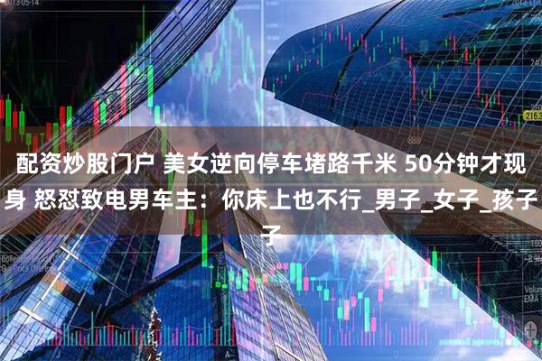 配资炒股门户 美女逆向停车堵路千米 50分钟才现身 怒怼致电男车主：你床上也不行_男子_女子_孩子