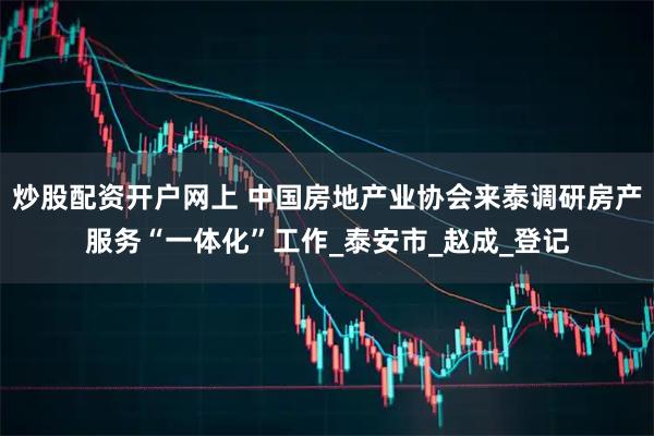炒股配资开户网上 中国房地产业协会来泰调研房产服务“一体化”工作_泰安市_赵成_登记
