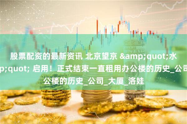 股票配资的最新资讯 北京望京 &quot;水滴大楼&quot; 启用！正式结束一直租用办公楼的历史_公司_大厦_洛娃