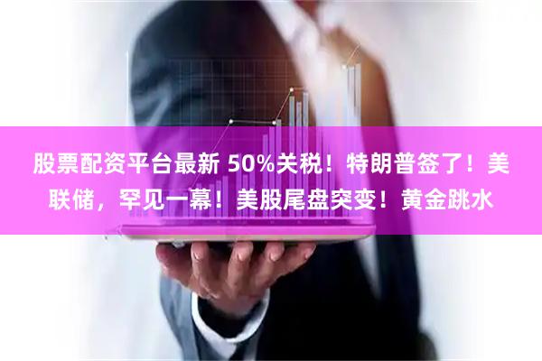 股票配资平台最新 50%关税！特朗普签了！美联储，罕见一幕！美股尾盘突变！黄金跳水