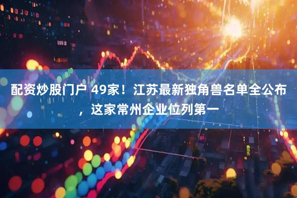 配资炒股门户 49家！江苏最新独角兽名单全公布，这家常州企业位列第一
