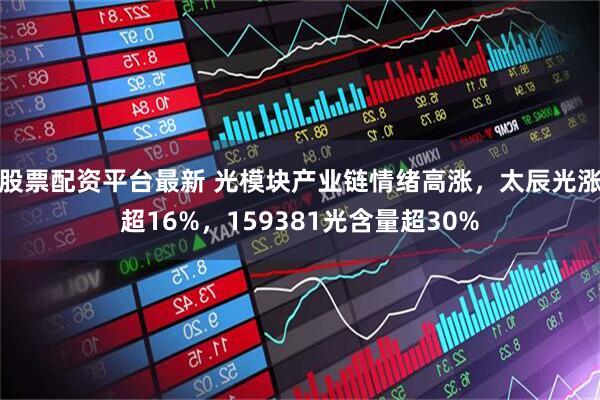 股票配资平台最新 光模块产业链情绪高涨,太辰光涨超16%,159381光含量超30%