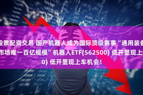 股票配资交易 国产机器人成为国际顶级赛事“通用装备”!“全市场唯一百亿规模”机器人ETF(562500) 低开显现上车机会！
