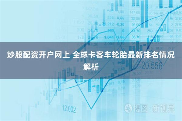 炒股配资开户网上 全球卡客车轮胎最新排名情况解析