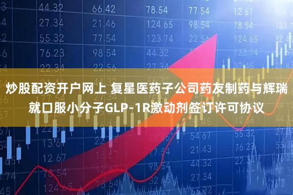 炒股配资开户网上 复星医药子公司药友制药与辉瑞就口服小分子GLP-1R激动剂签订许可协议