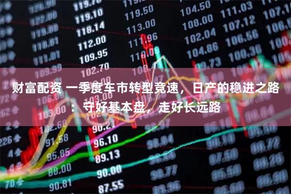 财富配资 一季度车市转型竞速,日产的稳进之路:守好基本盘,走好长远路