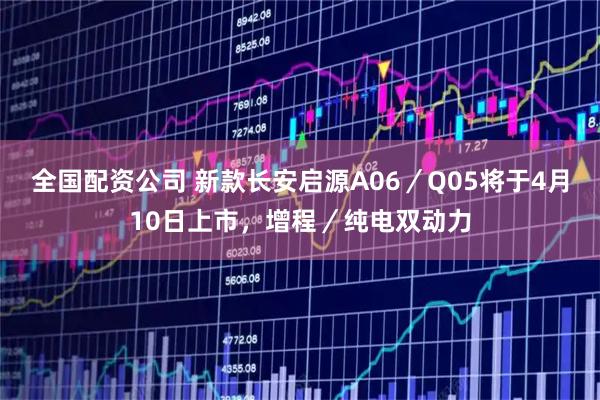 全国配资公司 新款长安启源A06/Q05将于4月10日上市,增程/纯电双动力