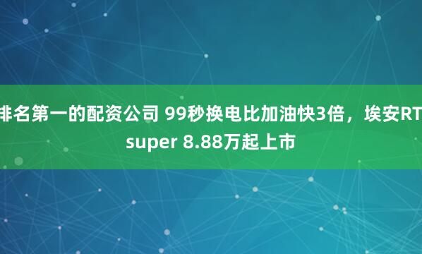 排名第一的配资公司 99秒换电比加油快3倍,埃安RT super 8.88万起上市