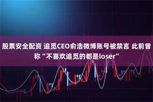 股票安全配资 追觅CEO俞浩微博账号被禁言 此前曾称“不喜欢追觅的都是loser”