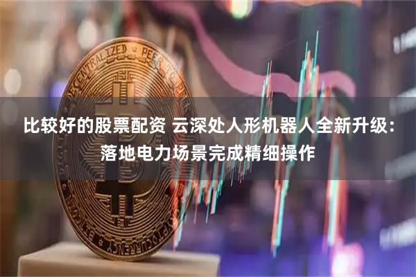比较好的股票配资 云深处人形机器人全新升级:落地电力场景完成精细操作