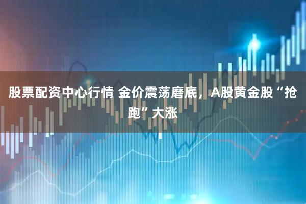 股票配资中心行情 金价震荡磨底，A股黄金股“抢跑”大涨