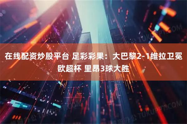 在线配资炒股平台 足彩彩果：大巴黎2-1维拉卫冕欧超杯 里昂3球大胜