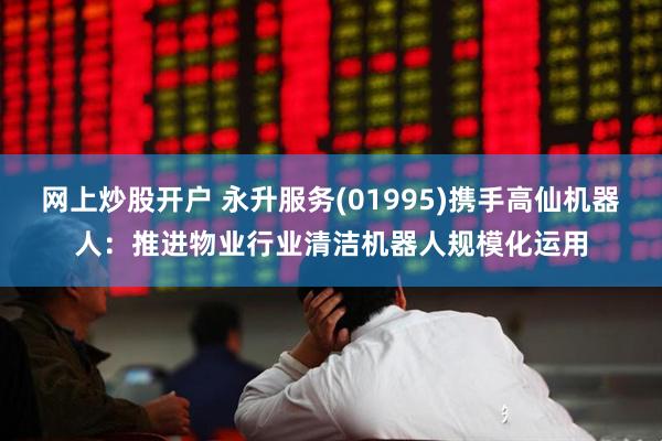 网上炒股开户 永升服务(01995)携手高仙机器人：推进物业行业清洁机器人规模化运用
